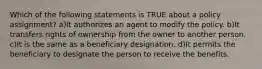 Which of the following statements is TRUE about a policy assignment? a)It authorizes an agent to modify the policy. b)It transfers rights of ownership from the owner to another person. c)It is the same as a beneficiary designation. d)It permits the beneficiary to designate the person to receive the benefits.