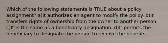 Which of the following statements is TRUE about a policy assignment? a)It authorizes an agent to modify the policy. b)It transfers rights of ownership from the owner to another person. c)It is the same as a beneficiary designation. d)It permits the beneficiary to designate the person to receive the benefits.