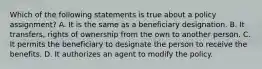 Which of the following statements is true about a policy assignment? A. It is the same as a beneficiary designation. B. It transfers, rights of ownership from the own to another person. C. It permits the beneficiary to designate the person to receive the benefits. D. It authorizes an agent to modify the policy.