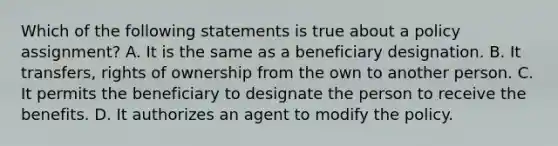 Which of the following statements is true about a policy assignment? A. It is the same as a beneficiary designation. B. It transfers, rights of ownership from the own to another person. C. It permits the beneficiary to designate the person to receive the benefits. D. It authorizes an agent to modify the policy.