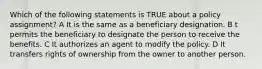 Which of the following statements is TRUE about a policy assignment? A It is the same as a beneficiary designation. B t permits the beneficiary to designate the person to receive the benefits. C It authorizes an agent to modify the policy. D It transfers rights of ownership from the owner to another person.