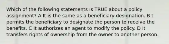 Which of the following statements is TRUE about a policy assignment? A It is the same as a beneficiary designation. B t permits the beneficiary to designate the person to receive the benefits. C It authorizes an agent to modify the policy. D It transfers rights of ownership from the owner to another person.