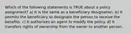 Which of the following statements is TRUE about a policy assignment? a) It is the same as a beneficiary designation. b) It permits the beneficiary to designate the person to receive the benefits. c) It authorizes an agent to modify the policy. d) It transfers rights of ownership from the owner to another person.