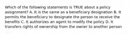 Which of the following statements is TRUE about a policy assignment? A. It is the same as a beneficiary designation B. It permits the beneficiary to designate the person to receive the benefits C. It authorizes an agent to modify the policy D. It transfers rights of ownership from the owner to another person