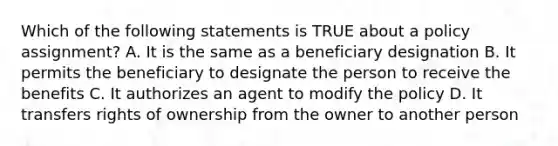 Which of the following statements is TRUE about a policy assignment? A. It is the same as a beneficiary designation B. It permits the beneficiary to designate the person to receive the benefits C. It authorizes an agent to modify the policy D. It transfers rights of ownership from the owner to another person