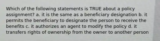 Which of the following statements is TRUE about a policy assignment? a. it is the same as a beneficiary designation b. it permits the beneficiary to designate the person to receive the benefits c. it authorizes an agent to modify the policy d. it transfers rights of ownership from the owner to another person