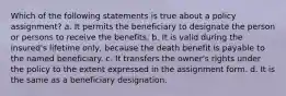 Which of the following statements is true about a policy assignment? a. It permits the beneficiary to designate the person or persons to receive the benefits. b. It is valid during the insured's lifetime only, because the death benefit is payable to the named beneficiary. c. It transfers the owner's rights under the policy to the extent expressed in the assignment form. d. It is the same as a beneficiary designation.