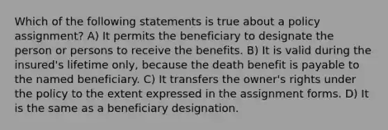 Which of the following statements is true about a policy assignment? A) It permits the beneficiary to designate the person or persons to receive the benefits. B) It is valid during the insured's lifetime only, because the death benefit is payable to the named beneficiary. C) It transfers the owner's rights under the policy to the extent expressed in the assignment forms. D) It is the same as a beneficiary designation.