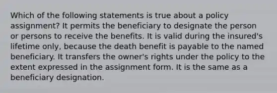 Which of the following statements is true about a policy assignment? It permits the beneficiary to designate the person or persons to receive the benefits. It is valid during the insured's lifetime only, because the death benefit is payable to the named beneficiary. It transfers the owner's rights under the policy to the extent expressed in the assignment form. It is the same as a beneficiary designation.