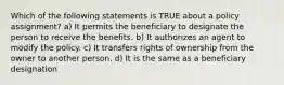 Which of the following statements is TRUE about a policy assignment? a) It permits the beneficiary to designate the person to receive the benefits. b) It authorizes an agent to modify the policy. c) It transfers rights of ownership from the owner to another person. d) It is the same as a beneficiary designation