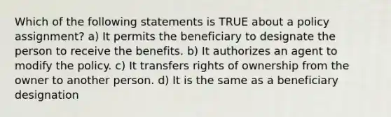 Which of the following statements is TRUE about a policy assignment? a) It permits the beneficiary to designate the person to receive the benefits. b) It authorizes an agent to modify the policy. c) It transfers rights of ownership from the owner to another person. d) It is the same as a beneficiary designation