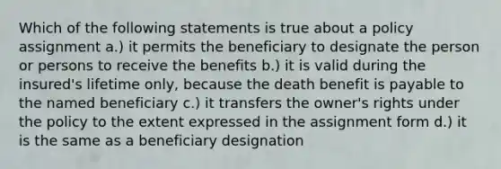 Which of the following statements is true about a policy assignment a.) it permits the beneficiary to designate the person or persons to receive the benefits b.) it is valid during the insured's lifetime only, because the death benefit is payable to the named beneficiary c.) it transfers the owner's rights under the policy to the extent expressed in the assignment form d.) it is the same as a beneficiary designation