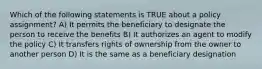 Which of the following statements is TRUE about a policy assignment? A) It permits the beneficiary to designate the person to receive the benefits B) It authorizes an agent to modify the policy C) It transfers rights of ownership from the owner to another person D) It is the same as a beneficiary designation