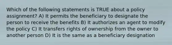 Which of the following statements is TRUE about a policy assignment? A) It permits the beneficiary to designate the person to receive the benefits B) It authorizes an agent to modify the policy C) It transfers rights of ownership from the owner to another person D) It is the same as a beneficiary designation