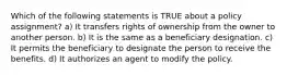 Which of the following statements is TRUE about a policy assignment? a) It transfers rights of ownership from the owner to another person. b) It is the same as a beneficiary designation. c) It permits the beneficiary to designate the person to receive the benefits. d) It authorizes an agent to modify the policy.