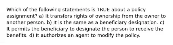 Which of the following statements is TRUE about a policy assignment? a) It transfers rights of ownership from the owner to another person. b) It is the same as a beneficiary designation. c) It permits the beneficiary to designate the person to receive the benefits. d) It authorizes an agent to modify the policy.