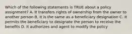 Which of the following statements is TRUE about a policy assignment? A. It transfers rights of ownership from the owner to another person B. It is the same as a beneficiary designation C. It permits the beneficiary to designate the person to receive the benefits D. It authorizes and agent to modify the policy