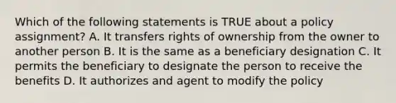 Which of the following statements is TRUE about a policy assignment? A. It transfers rights of ownership from the owner to another person B. It is the same as a beneficiary designation C. It permits the beneficiary to designate the person to receive the benefits D. It authorizes and agent to modify the policy