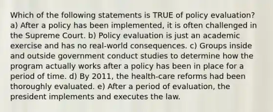 Which of the following statements is TRUE of policy evaluation? a) After a policy has been implemented, it is often challenged in the Supreme Court. b) Policy evaluation is just an academic exercise and has no real-world consequences. c) Groups inside and outside government conduct studies to determine how the program actually works after a policy has been in place for a period of time. d) By 2011, the health-care reforms had been thoroughly evaluated. e) After a period of evaluation, the president implements and executes the law.