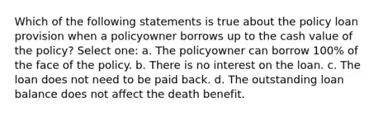 Which of the following statements is true about the policy loan provision when a policyowner borrows up to the cash value of the policy? Select one: a. The policyowner can borrow 100% of the face of the policy. b. There is no interest on the loan. c. The loan does not need to be paid back. d. The outstanding loan balance does not affect the death benefit.