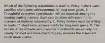 Which of the following statements is true? A. Policy makers can't sacrifice short-term achievements for long-term goals. B. Thoughtful economic coordination will be required among the leading trading nations. Such coordination will result in the increase of national sovereignty. C. Policy makers must be willing to trade off short-term achievements for long-term goals. D. The beneficiaries of trade and investment restraints are usually not clearly defined and have much to gain, whereas the losers are much more visible.