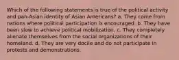 Which of the following statements is true of the political activity and pan-Asian identity of Asian Americans? a. They come from nations where political participation is encouraged. b. They have been slow to achieve political mobilization. c. They completely alienate themselves from the social organizations of their homeland. d. They are very docile and do not participate in protests and demonstrations.