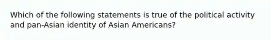 Which of the following statements is true of the political activity and pan-Asian identity of Asian Americans?