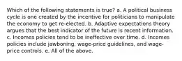 Which of the following statements is true? a. A political business cycle is one created by the incentive for politicians to manipulate the economy to get re-elected. b. Adaptive expectations theory argues that the best indicator of the future is recent information. c. Incomes policies tend to be ineffective over time. d. Incomes policies include jawboning, wage-price guidelines, and wage-price controls. e. All of the above.