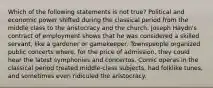 Which of the following statements is not true? Political and economic power shifted during the classical period from the middle class to the aristocracy and the church. Joseph Haydn's contract of employment shows that he was considered a skilled servant, like a gardener or gamekeeper. Townspeople organized public concerts where, for the price of admission, they could hear the latest symphonies and concertos. Comic operas in the classical period treated middle-class subjects, had folklike tunes, and sometimes even ridiculed the aristocracy.