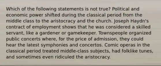 Which of the following statements is not true? Political and economic power shifted during the classical period from the middle class to the aristocracy and the church. Joseph Haydn's contract of employment shows that he was considered a skilled servant, like a gardener or gamekeeper. Townspeople organized public concerts where, for the price of admission, they could hear the latest symphonies and concertos. Comic operas in the classical period treated middle-class subjects, had folklike tunes, and sometimes even ridiculed the aristocracy.