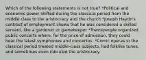 Which of the following statements is not true? *Political and economic power shifted during the classical period from the middle class to the aristocracy and the church *Joseph Haydn's contract of employment shows that he was considered a skilled servant, like a gardener or gamekeeper *Townspeople organized public concerts where, for the price of admission, they could hear the latest symphonies and concertos. *Comic operas in the classical period treated middle-class subjects, had folklike tunes, and sometimes even ridiculed the aristocracy.