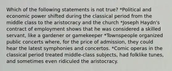 Which of the following statements is not true? *Political and economic power shifted during the classical period from the middle class to the aristocracy and the church *Joseph Haydn's contract of employment shows that he was considered a skilled servant, like a gardener or gamekeeper *Townspeople organized public concerts where, for the price of admission, they could hear the latest symphonies and concertos. *Comic operas in the classical period treated middle-class subjects, had folklike tunes, and sometimes even ridiculed the aristocracy.