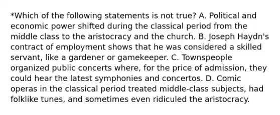 *Which of the following statements is not true? A. Political and economic power shifted during the classical period from the middle class to the aristocracy and the church. B. Joseph Haydn's contract of employment shows that he was considered a skilled servant, like a gardener or gamekeeper. C. Townspeople organized public concerts where, for the price of admission, they could hear the latest symphonies and concertos. D. Comic operas in the classical period treated middle-class subjects, had folklike tunes, and sometimes even ridiculed the aristocracy.