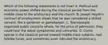 Which of the following statements is not true? A. Political and economic power shifted during the classical period from the middle class to the aristocracy and the church. B. Joseph Haydn's contract of employment shows that he was considered a skilled servant, like a gardener or gamekeeper. C. Townspeople organized public concerts where, for the price of admission, they could hear the latest symphonies and concertos. D. Comic operas in the classical period treated middle-class subjects, had folklike tunes, and sometimes even ridiculed the aristocracy.
