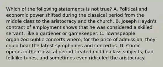 Which of the following statements is not true? A. Political and economic power shifted during the classical period from the middle class to the aristocracy and the church. B. Joseph Haydn's contract of employment shows that he was considered a skilled servant, like a gardener or gamekeeper. C. Townspeople organized public concerts where, for the price of admission, they could hear the latest symphonies and concertos. D. Comic operas in the classical period treated middle-class subjects, had folklike tunes, and sometimes even ridiculed the aristocracy.