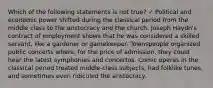 Which of the following statements is not true? ✓ Political and economic power shifted during the classical period from the middle class to the aristocracy and the church. Joseph Haydn's contract of employment shows that he was considered a skilled servant, like a gardener or gamekeeper. Townspeople organized public concerts where, for the price of admission, they could hear the latest symphonies and concertos. Comic operas in the classical period treated middle-class subjects, had folklike tunes, and sometimes even ridiculed the aristocracy.