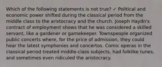 Which of the following statements is not true? ✓ Political and economic power shifted during the classical period from the middle class to the aristocracy and the church. Joseph Haydn's contract of employment shows that he was considered a skilled servant, like a gardener or gamekeeper. Townspeople organized public concerts where, for the price of admission, they could hear the latest symphonies and concertos. Comic operas in the classical period treated middle-class subjects, had folklike tunes, and sometimes even ridiculed the aristocracy.