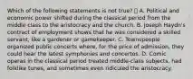 Which of the following statements is not true?  A. Political and economic power shifted during the classical period from the middle class to the aristocracy and the church. B. Joseph Haydn's contract of employment shows that he was considered a skilled servant, like a gardener or gamekeeper. C. Townspeople organized public concerts where, for the price of admission, they could hear the latest symphonies and concertos. D. Comic operas in the classical period treated middle-class subjects, had folklike tunes, and sometimes even ridiculed the aristocracy.