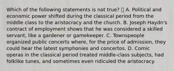 Which of the following statements is not true?  A. Political and economic power shifted during the classical period from the middle class to the aristocracy and the church. B. Joseph Haydn's contract of employment shows that he was considered a skilled servant, like a gardener or gamekeeper. C. Townspeople organized public concerts where, for the price of admission, they could hear the latest symphonies and concertos. D. Comic operas in the classical period treated middle-class subjects, had folklike tunes, and sometimes even ridiculed the aristocracy.