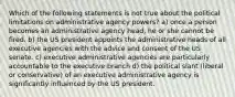 Which of the following statements is not true about the political limitations on administrative agency powers? a) once a person becomes an administrative agency head, he or she cannot be fired. b) the US president appoints the administrative heads of all executive agencies with the advice and consent of the US senate. c) executive administrative agencies are particularly accountable to the executive branch d) the political slant (liberal or conservative) of an executive administrative agency is significantly influenced by the US president.