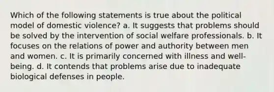 Which of the following statements is true about the political model of domestic violence? a. It suggests that problems should be solved by the intervention of social welfare professionals. b. It focuses on the relations of power and authority between men and women. c. It is primarily concerned with illness and well-being. d. It contends that problems arise due to inadequate biological defenses in people.