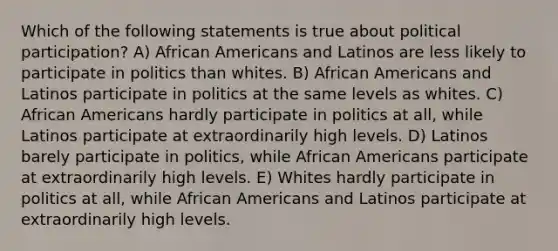 Which of the following statements is true about political participation? A) African Americans and Latinos are less likely to participate in politics than whites. B) African Americans and Latinos participate in politics at the same levels as whites. C) African Americans hardly participate in politics at all, while Latinos participate at extraordinarily high levels. D) Latinos barely participate in politics, while African Americans participate at extraordinarily high levels. E) Whites hardly participate in politics at all, while African Americans and Latinos participate at extraordinarily high levels.