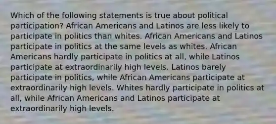 Which of the following statements is true about political participation? African Americans and Latinos are less likely to participate in politics than whites. African Americans and Latinos participate in politics at the same levels as whites. African Americans hardly participate in politics at all, while Latinos participate at extraordinarily high levels. Latinos barely participate in politics, while African Americans participate at extraordinarily high levels. Whites hardly participate in politics at all, while African Americans and Latinos participate at extraordinarily high levels.