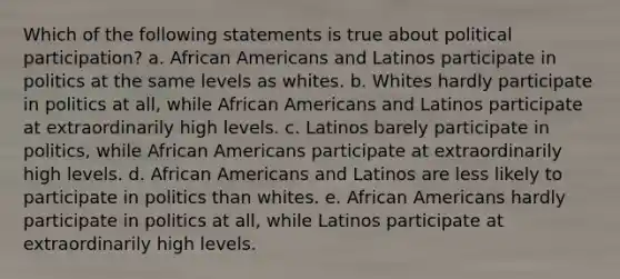 Which of the following statements is true about political participation? a. <a href='https://www.questionai.com/knowledge/kktT1tbvGH-african-americans' class='anchor-knowledge'>african americans</a> and Latinos participate in politics at the same levels as whites. b. Whites hardly participate in politics at all, while African Americans and Latinos participate at extraordinarily high levels. c. Latinos barely participate in politics, while African Americans participate at extraordinarily high levels. d. African Americans and Latinos are less likely to participate in politics than whites. e. African Americans hardly participate in politics at all, while Latinos participate at extraordinarily high levels.