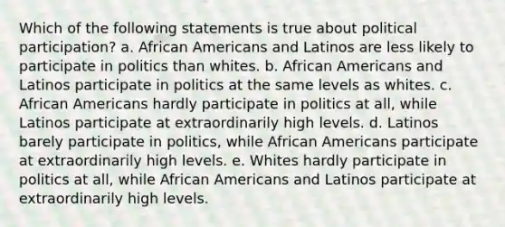 Which of the following statements is true about political participation? a. <a href='https://www.questionai.com/knowledge/kktT1tbvGH-african-americans' class='anchor-knowledge'>african americans</a> and Latinos are less likely to participate in politics than whites. b. African Americans and Latinos participate in politics at the same levels as whites. c. African Americans hardly participate in politics at all, while Latinos participate at extraordinarily high levels. d. Latinos barely participate in politics, while African Americans participate at extraordinarily high levels. e. Whites hardly participate in politics at all, while African Americans and Latinos participate at extraordinarily high levels.