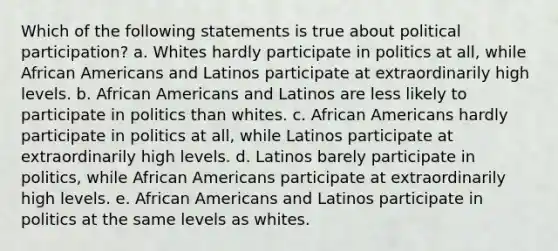 Which of the following statements is true about political participation? a. Whites hardly participate in politics at all, while African Americans and Latinos participate at extraordinarily high levels. b. African Americans and Latinos are less likely to participate in politics than whites. c. African Americans hardly participate in politics at all, while Latinos participate at extraordinarily high levels. d. Latinos barely participate in politics, while African Americans participate at extraordinarily high levels. e. African Americans and Latinos participate in politics at the same levels as whites.