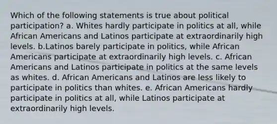 Which of the following statements is true about political participation? a. Whites hardly participate in politics at all, while African Americans and Latinos participate at extraordinarily high levels. b.Latinos barely participate in politics, while African Americans participate at extraordinarily high levels. c. African Americans and Latinos participate in politics at the same levels as whites. d. African Americans and Latinos are less likely to participate in politics than whites. e. African Americans hardly participate in politics at all, while Latinos participate at extraordinarily high levels.