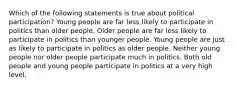 Which of the following statements is true about political participation? Young people are far less likely to participate in politics than older people. Older people are far less likely to participate in politics than younger people. Young people are just as likely to participate in politics as older people. Neither young people nor older people participate much in politics. Both old people and young people participate in politics at a very high level.