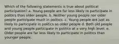 Which of the following statements is true about political participation? a. Young people are far less likely to participate in politics than older people. b. Neither young people nor older people participate much in politics. c. Young people are just as likely to participate in politics as older people d. Both old people and young people participate in politics at a very high level. e. Older people are far less likely to participate in politics than younger people.