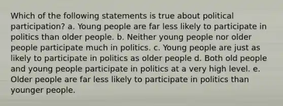 Which of the following statements is true about political participation? a. Young people are far less likely to participate in politics than older people. b. Neither young people nor older people participate much in politics. c. Young people are just as likely to participate in politics as older people d. Both old people and young people participate in politics at a very high level. e. Older people are far less likely to participate in politics than younger people.